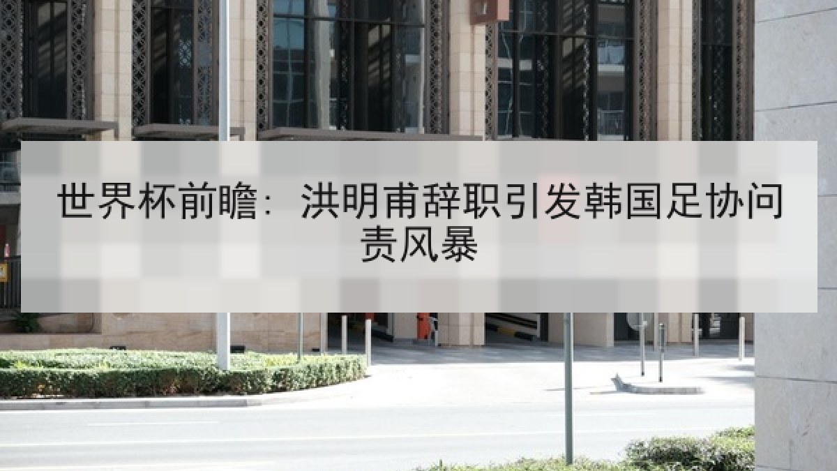 世界杯前瞻: 洪明甫辞职引发韩国足协问责风暴