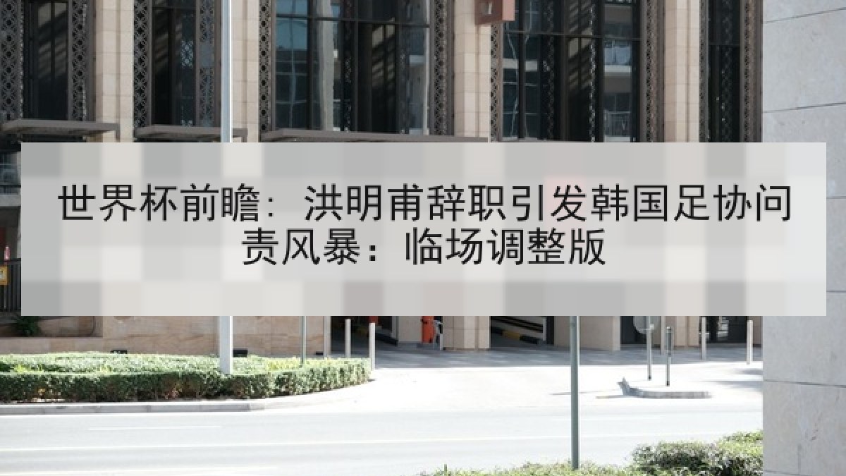 世界杯前瞻: 洪明甫辞职引发韩国足协问责风暴：临场调整版