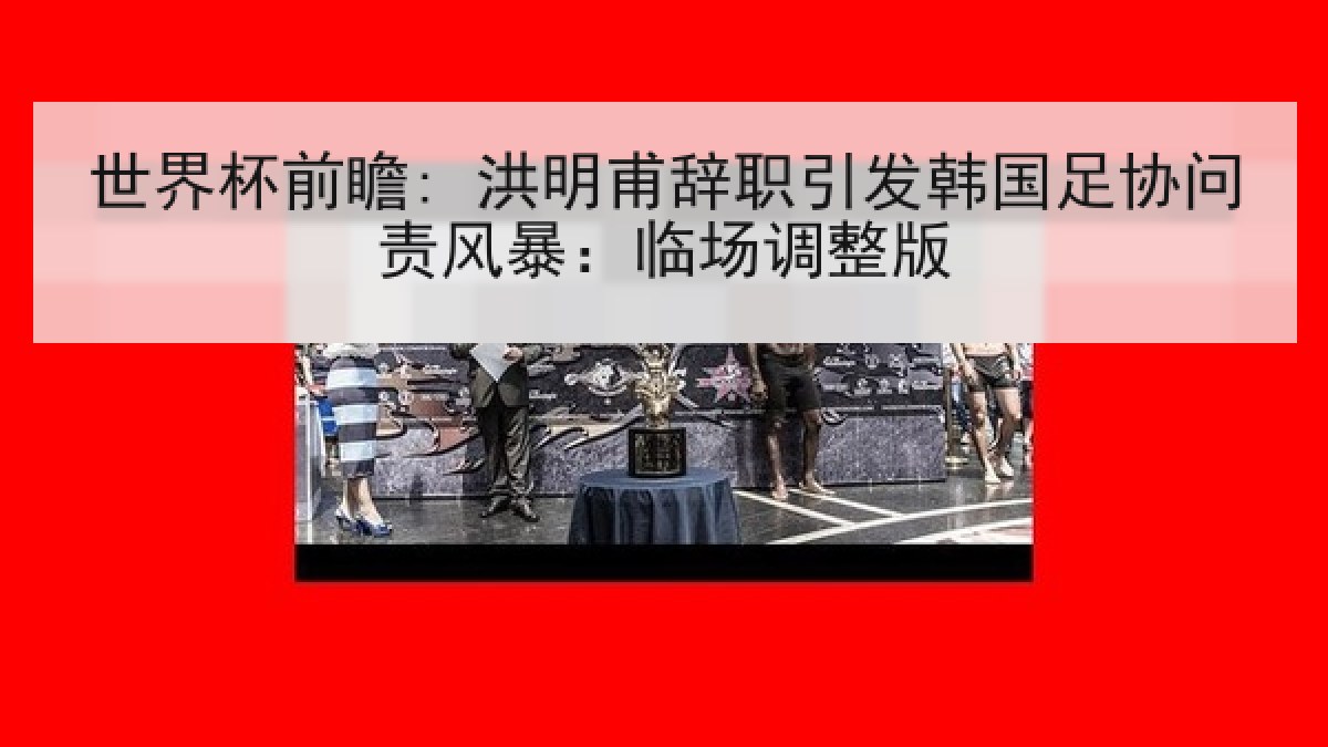 世界杯前瞻: 洪明甫辞职引发韩国足协问责风暴：临场调整版