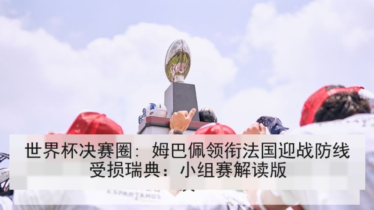 世界杯决赛圈: 姆巴佩领衔法国迎战防线受损瑞典：小组赛解读版