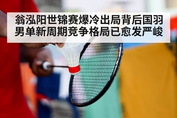 翁泓阳世锦赛爆冷出局背后国羽男单新周期竞争格局已愈发严峻