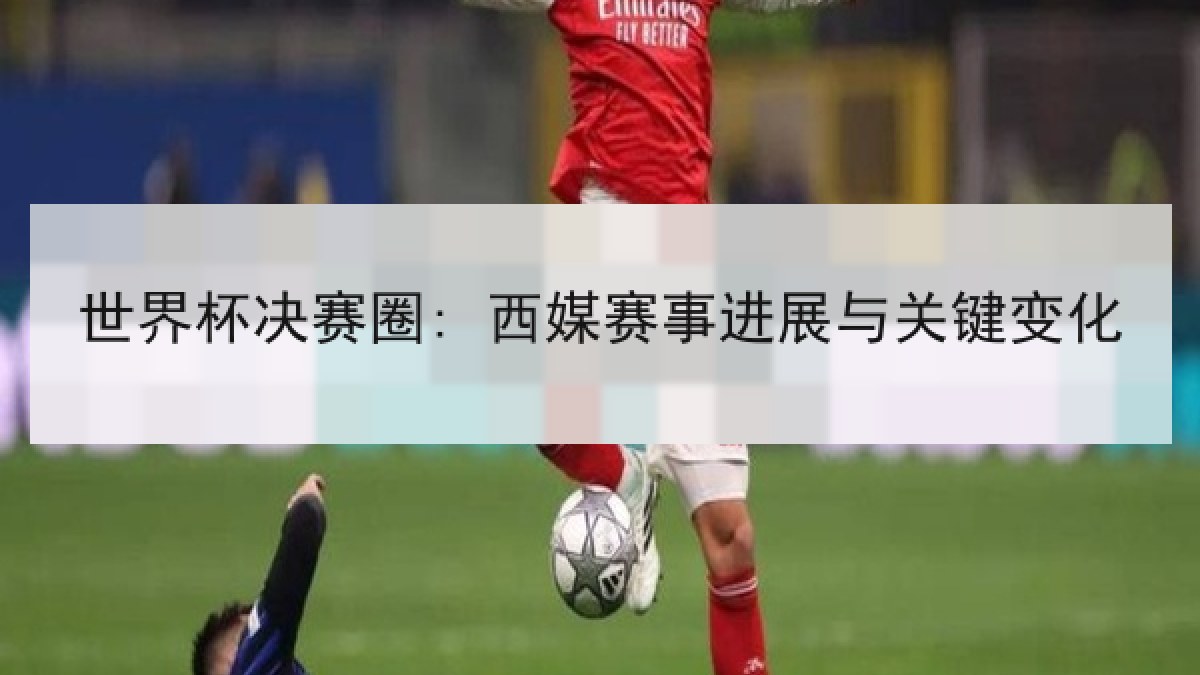 世界杯决赛圈: 西媒赛事进展与关键变化 世界杯决赛圈: 西媒赛事进展与关键变化